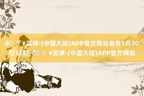 🔥买球·(中国大陆)APP官方网站舍弃1月30日14时-🔥买球·(中国大陆)APP官方网站