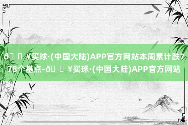 🔥买球·(中国大陆)APP官方网站本周累计跌778个基点-🔥买球·(中国大陆)APP官方网站