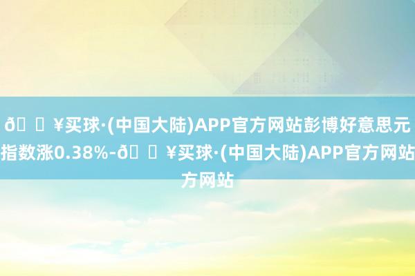 🔥买球·(中国大陆)APP官方网站彭博好意思元指数涨0.38%-🔥买球·(中国大陆)APP官方网站