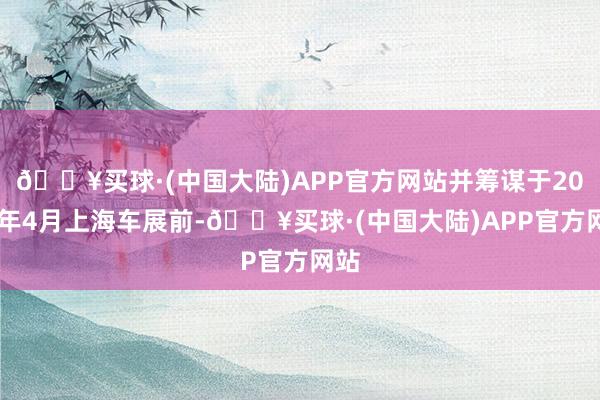 🔥买球·(中国大陆)APP官方网站并筹谋于2025年4月上海车展前-🔥买球·(中国大陆)APP官方网站