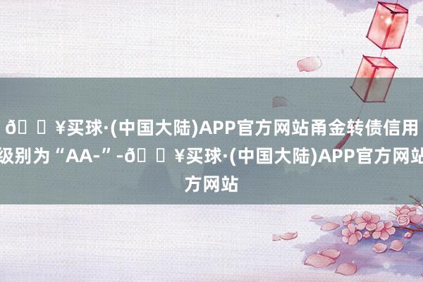 🔥买球·(中国大陆)APP官方网站甬金转债信用级别为“AA-”-🔥买球·(中国大陆)APP官方网站