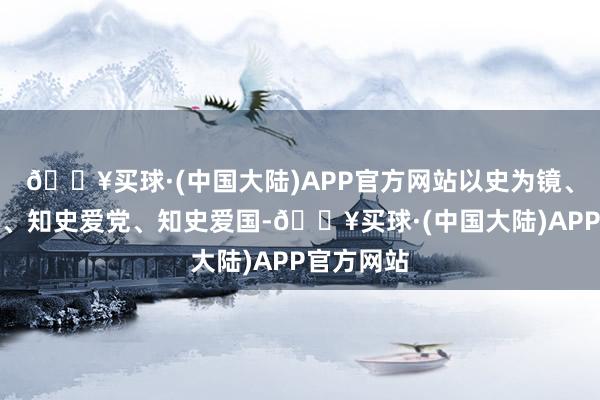 🔥买球·(中国大陆)APP官方网站以史为镜、以史明志、知史爱党、知史爱国-🔥买球·(中国大陆)APP官方网站